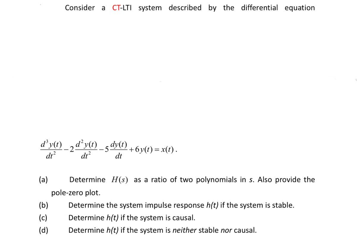 Consider a CT-LTI system described by the differential equation
d³y(t)_2d²y(t)_5dy(t)
¸d²y(t) _5dy(t) +6y(t) = x(t).
dt²
dt²
dt
(a)
Determine H(s) as a ratio of two polynomials in s. Also provide the
pole-zero plot.
(b)
Determine the system impulse response h(t) if the system is stable.
Determine h(t) if the system is causal.
(c)
(d)
Determine h(t) if the system is neither stable nor causal.