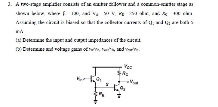 3. A two-stage amplifier consists of an emitter follower and a common-emitter stage as
shown below, where ß= 100, and VA= 50 V, RE- 250 ohm, and Rc- 300 ohm.
Assuming the circuit is biased so that the collector currents of Q₁ and Q₂ are both 5
mA.
(a) Determine the input and output impedances of the circuit.
(b) Determine and voltage gains of vx/Vin, Vout/Vx, and Vout/Vin.
Vino Q₁
ww
RE
X
Vcc
Rc
- Vout
Q2
