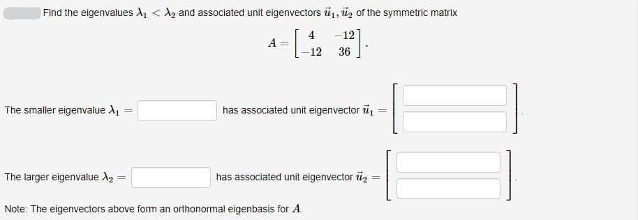 Find the eigenvalues A1 < A2 and associated unit eigenvectors ū1, ūz of the symmetric matrix
4
-12
A
12
36
The smaller eigenvalue A1
has associated unit eigenvector u
The larger eigenvalue A2
has associated unit eigenvector ü2
Note: The eigenvectors above form an orthonormal eigenbasis for A.
