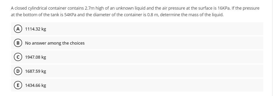 A closed cylindrical container contains 2.7m high of an unknown liquid and the air pressure at the surface is 16KP.. If the pressure
at the bottom of the tank is 54KPA and the diameter of the container is 0.8 m, determine the mass of the liquid.
A
1114.32 kg
No answer among the choices
1947.08 kg
D
1687.59 kg
E) 1434.66 kg
