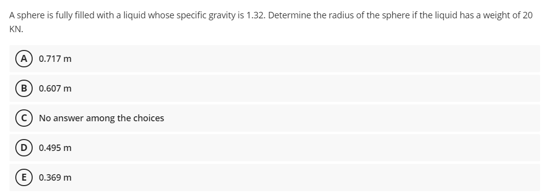 A sphere is fully filled with a liquid whose specific gravity is 1.32. Determine the radius of the sphere if the liquid has a weight of 20
KN.
A) 0.717 m
B
0.607 m
No answer among the choices
0.495 m
0.369 m
