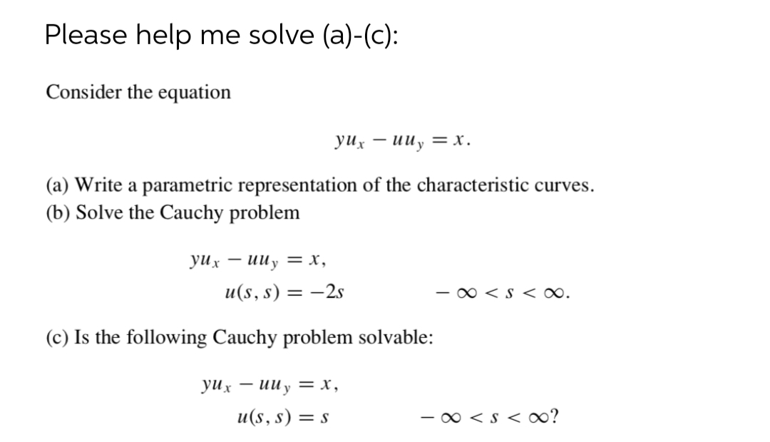 Please help me solve (a)-(c):
Consider the equation
yux
uuy = x.
|
(a) Write a parametric representation of the characteristic curves.
(b) Solve the Cauchy problem
уих — ииу —х,
и(s, s) — — 2s
- 0 < S < ∞.
(c) Is the following Cauchy problem solvable:
yux – uU y = x,
u(s, s) = s
- 0 < s < ∞?
