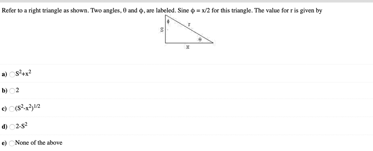 Refer to a right triangle as shown. Two angles,0 and o, are labeled. Sine o = x/2 for this triangle. The value for r is given by
%3D
a) Os?+x?
b) 02
c) (S²-x?)1/2
d) 02-s2
e) ONone of the above
