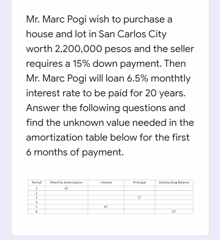 Mr. Marc Pogi wish to purchase a
house and lot in San Carlos City
worth 2,200,000 pesos and the seller
requires a 15% down payment. Then
Mr. Marc Pogi will loan 6.5% monthtly
interest rate to be paid for 20 years.
Answer the following questions and
find the unknown value needed in the
amortization table below for the first
6 months of payment.
Period
Monthly Amortization
Interest
Principal
Outstanding Balance
1
A?
2
3
c?
4
B?
D?
