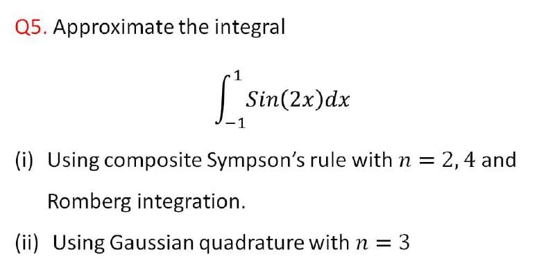 Q5. Approximate the integral
1
| Sin(2x)dx
1
(i) Using composite Sympson's rule with n = 2, 4 and
Romberg integration.
(ii) Using Gaussian quadrature with n = 3
