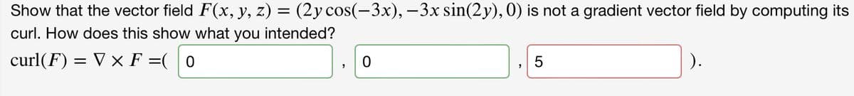 Show that the vector field F(x, y, z) = (2y cos(-3x), –3x sin(2y), 0) is not a gradient vector field by computing its
curl. How does this show what you intended?
curl(F) = V x F =( 0
).
