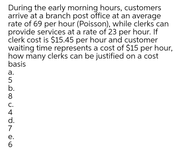 During the early morning hours, customers
arrive at a branch post office at an average
rate of 69 per hour (Poisson), while clerks can
provide services at a rate of 23 per hour. If
clerk cost is $15.45 per hour and customer
waiting time represents a cost of $15 per hour,
how many clerks can be justified on a cost
basis
а.
5
b.
8
С.
4
d.
7
е.
6.
