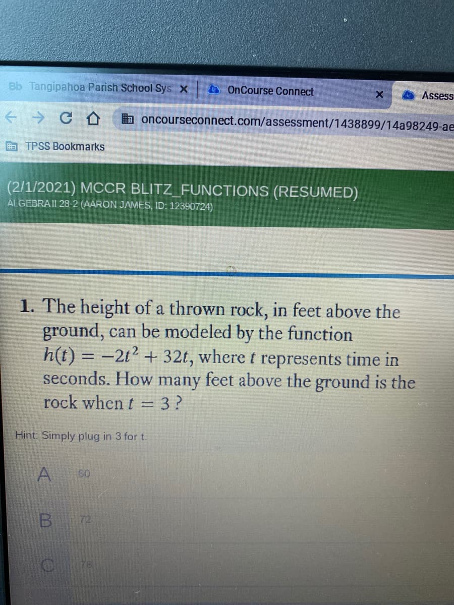 Bb Tangipahoa Parish School Sys x
OnCourse Connect
Assess
a oncourseconnect.com/assessment/1438899/14a98249-ae
E TPSS Bookmarks
(2/1/2021) MCCR BLITZ_FUNCTIONS (RESUMED)
ALGEBRAII 28-2 (AARON JAMES, ID: 12390724)
1. The height of a thrown rock, in feet above the
ground, can be modeled by the function
h(t) = -2t2 + 32t, where t represents time in
feet above the ground is the
seconds. How
many
rock when t = 3?
Hint: Simply plug in 3 for t.
A
60
B
72
78
