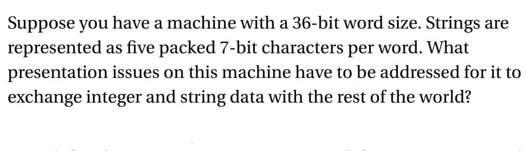 Suppose you have a machine with a 36-bit word size. Strings are
represented as five packed 7-bit characters per word. What
presentation issues on this machine have to be addressed for it to
exchange integer and string data with the rest of the world?