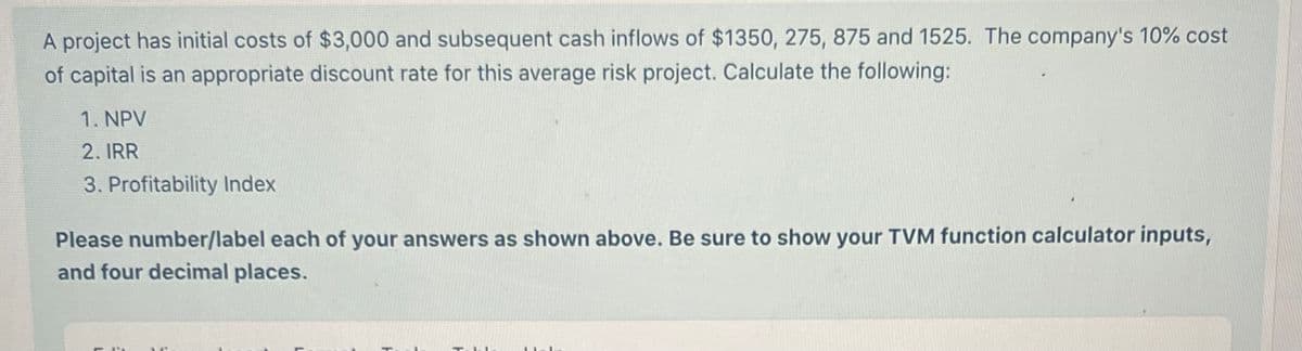 A project has initial costs of $3,000 and subsequent cash inflows of $1350, 275, 875 and 1525. The company's 10% cost
of capital is an appropriate discount rate for this average risk project. Calculate the following:
1. NPV
2. IRR
3. Profitability Index
Please number/label each of your answers as shown above. Be sure to show your TVM function calculator inputs,
and four decimal places.
L
H