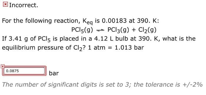 X Incorrect.
For the following reaction, Keg is 0.00183 at 390. K:
- PCI3(g) + Cl2(g)
PCI5(g)
If 3.41 g of PCls is placed in a 4.12 L bulb at 390. K, what is the
equilibrium pressure of Cl2? 1 atm 1.013 bar
0.0875
bar
The number of significant digits is set to 3; the tolerance is +/-2%
