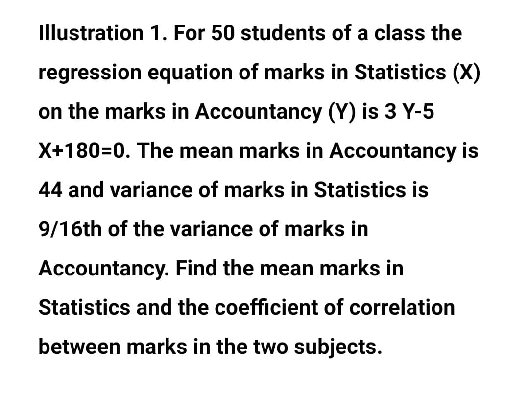 Illustration 1. For 50 students of a class the
regression equation of marks in Statistics (X)
on the marks in Accountancy (Y) is 3 Y-5
X+180=0. The mean marks in Accountancy is
44 and variance of marks in Statistics is
9/16th of the variance of marks in
Accountancy. Find the mean marks in
Statistics and the coefficient of correlation
between marks in the two subjects.
