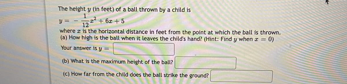 The height y (in feet) of a ball thrown by a child is
y =
12* + 6x + 5
where x is the horizontal distance in feet from the point at which the ball is thrown.
(a) How high is the ball when it leaves the child's hand? (Hint: Find y when x = 0)
Your answer is y =
(b) What is the maximum height of the ball?
(c) How far from the child does the ball strike the ground?
