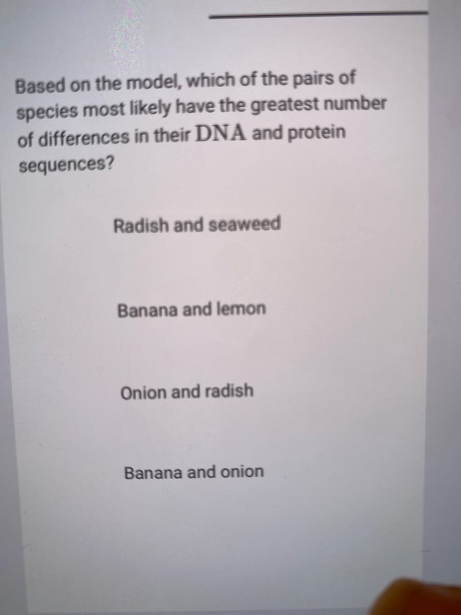 Based on the model, which of the pairs of
species most likely have the greatest number
of differences in their DNA and protein
sequences?
Radish and seaweed
Banana and lemon
Onion and radish
Banana and onion
