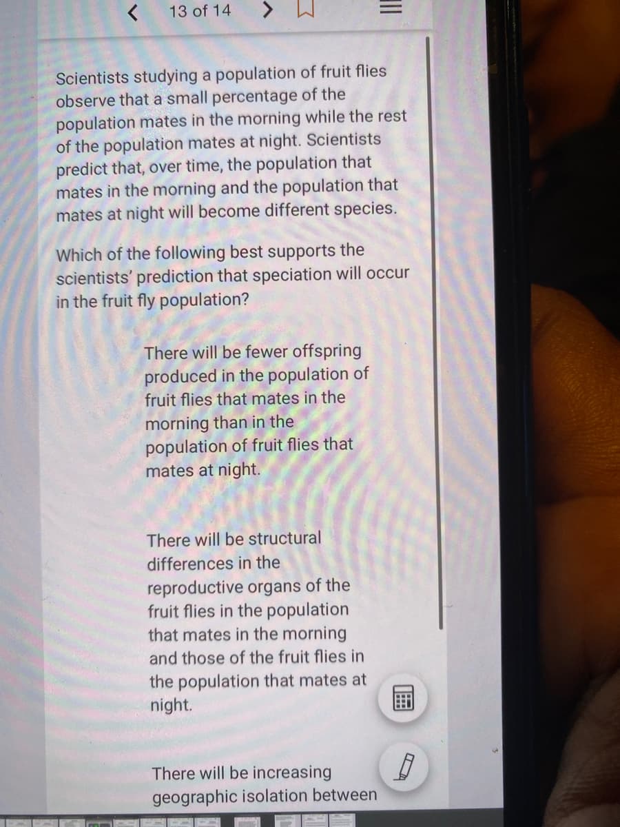 13 of 14
Scientists studying a population of fruit flies
observe that a small percentage of the
population mates in the morning while the rest
of the population mates at night. Scientists
predict that, over time, the population that
mates in the morning and the population that
mates at night will become different species.
Which of the following best supports the
scientists' prediction that speciation will occur
in the fruit fly population?
There will be fewer offspring
produced in the population of
fruit flies that mates in the
morning than in the
population of fruit flies that
mates at night.
There will be structural
differences in the
reproductive organs of the
fruit flies in the population
that mates in the morning
and those of the fruit flies in
the population that mates at
night.
There will be increasing
geographic isolation between
