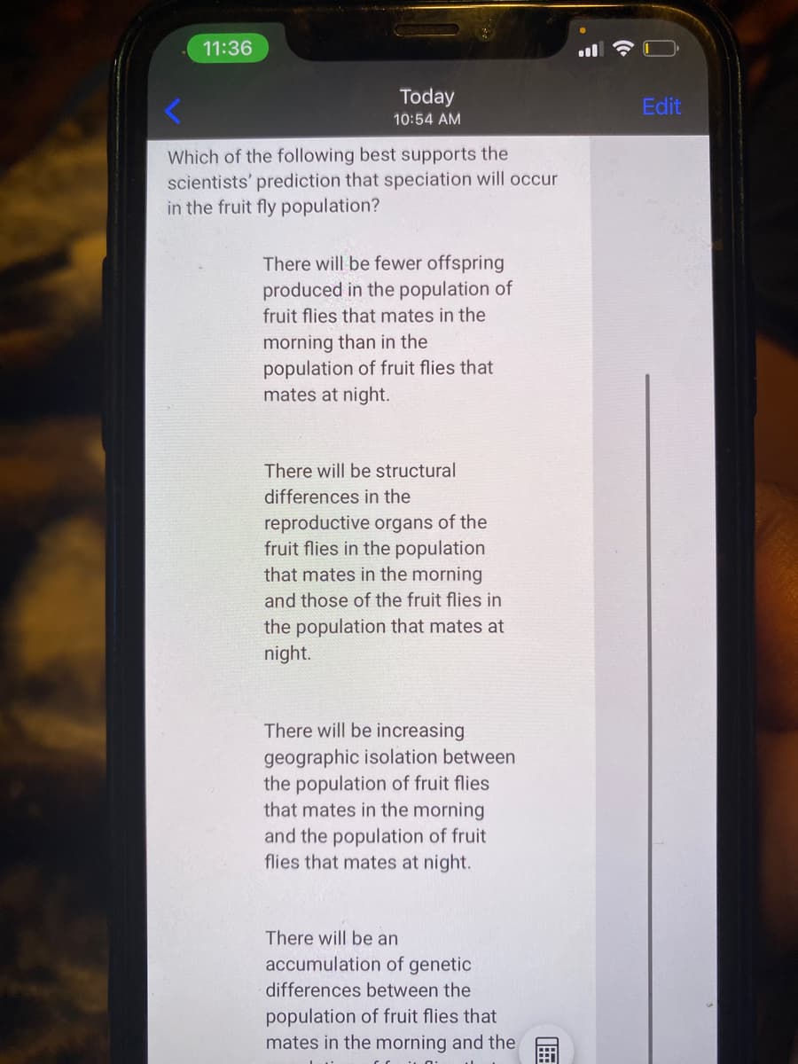 11:36
Today
Edit
10:54 AM
Which of the following best supports the
scientists' prediction that speciation will occur
in the fruit fly population?
There will be fewer offspring
produced in the population of
fruit flies that mates in the
morning than in the
population of fruit flies that
mates at night.
There will be structural
differences in the
reproductive organs of the
fruit flies in the population
that mates in the morning
and those of the fruit flies in
the population that mates at
night.
There will be increasing
geographic isolation between
the population of fruit flies
that mates in the morning
and the population of fruit
flies that mates at night.
There will be an
accumulation of genetic
differences between the
population of fruit flies that
mates in the morning and the
