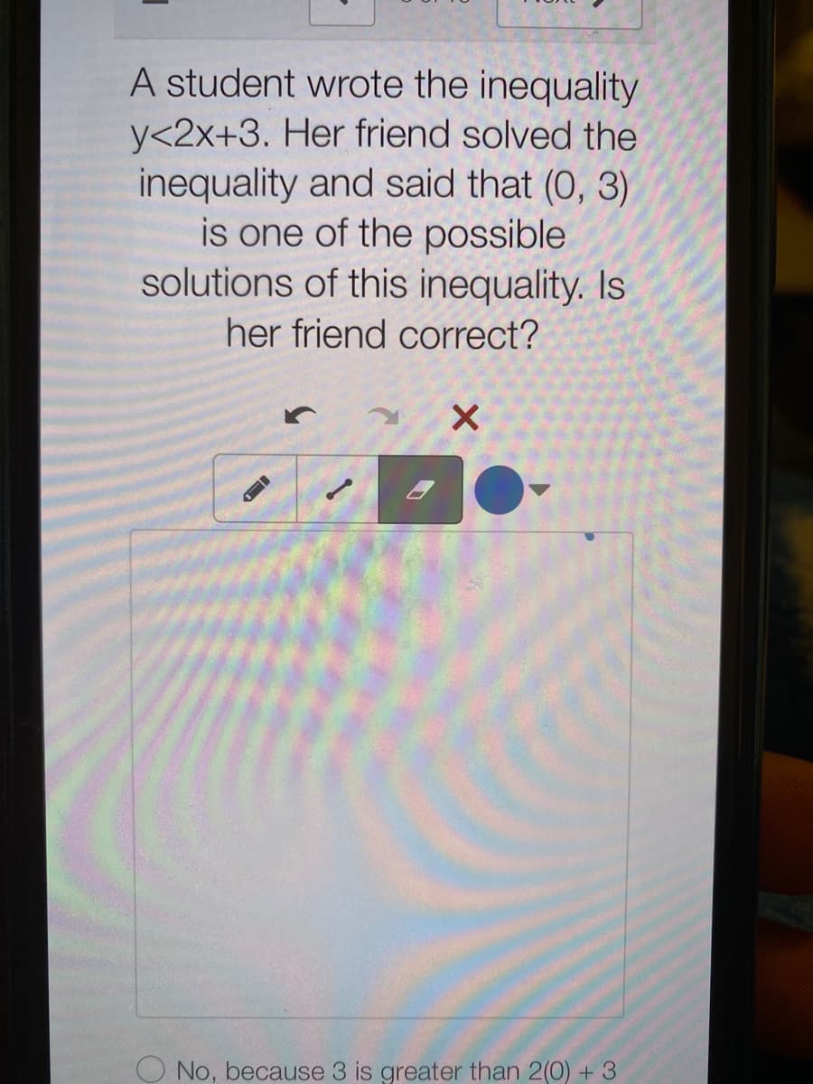 A student wrote the inequality
y<2x+3. Her friend solved the
inequality and said that (0, 3)
is one of the possible
solutions of this inequality. Is
her friend correct?
O No, because 3 is greater than 2(0) + 3
