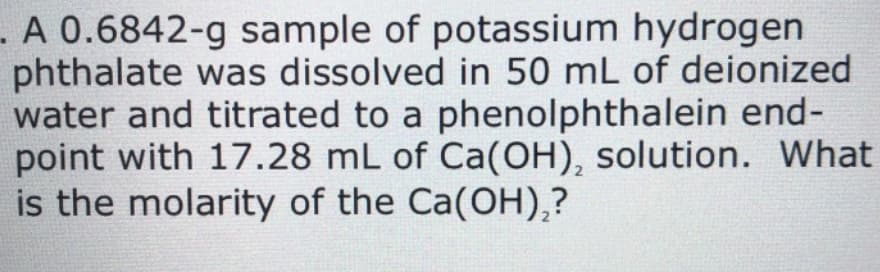 - A 0.6842-g sample of potassium hydrogen
phthalate was dissolved in 50 mL of deionized
water and titrated to a phenolphthalein end-
point with 17.28 mL of Ca(OH), solution. What
is the molarity of the Ca(OH),?
