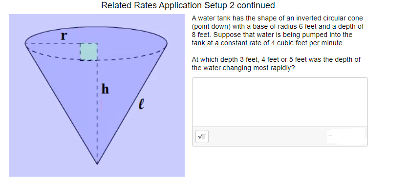 Related Rates Application Setup 2 continued
A water tank has the shape of an inverted circular cone
(point down) with a base of radius 6 feet and a depth of
8 feet. Suppose that water is being pumped into the
tank at a constant rate of 4 cubic feet per minute.
r
At which depth 3 feet, 4 feet or 5 feet was the depth of
the water changing most rapidly?
le
