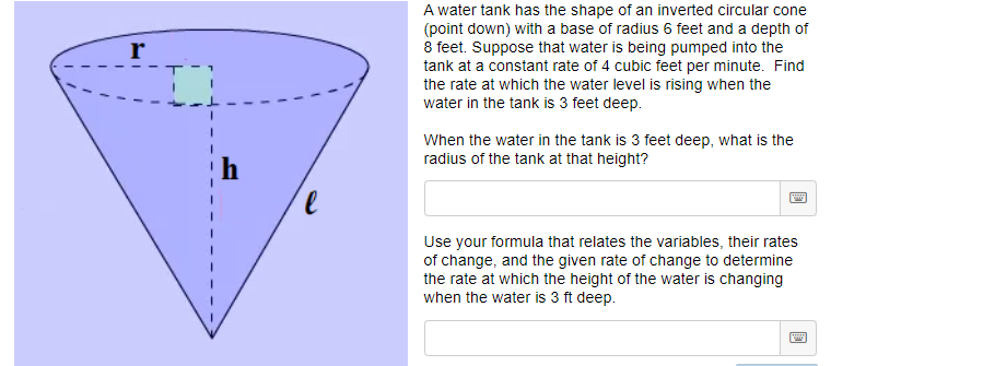 A water tank has the shape of an inverted circular cone
(point down) with a base of radius 6 feet and a depth of
8 feet. Suppose that water is being pumped into the
tank at a constant rate of 4 cubic feet per minute. Find
the rate at which the water level is rising when the
water in the tank is 3 feet deep.
When the water in the tank is 3 feet deep, what is the
radius of the tank at that height?
Use your formula that relates the variables, their rates
of change, and the given rate of change to determine
the rate at which the height of the water is changing
when the water is 3 ft deep.

