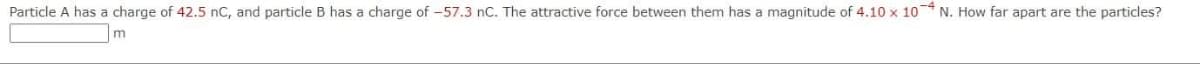 Particle A has a charge of 42.5 nC, and particle B has a charge of -57.3 nC. The attractive force between them has a magnitude of 4.10 x 10 N. How far apart are the particles?
m