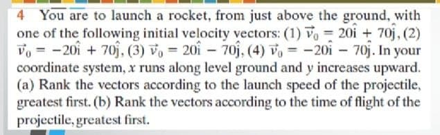 4 You are to launch a rocket, from just above the ground, with
one of the following initial velocity vectors: (1) Vo = 20i + 70j, (2)
Vo = -201 + 70j, (3) vo = 201 –
coordinate system, x runs along level ground and y increases upward.
(a) Rank the vectors according to the launch speed of the projectile,
greatest first. (b) Rank the vectors according to the time of flight of the
projectile, greatest first.
- 70j, (4) vo = -20i – 70j. In your
