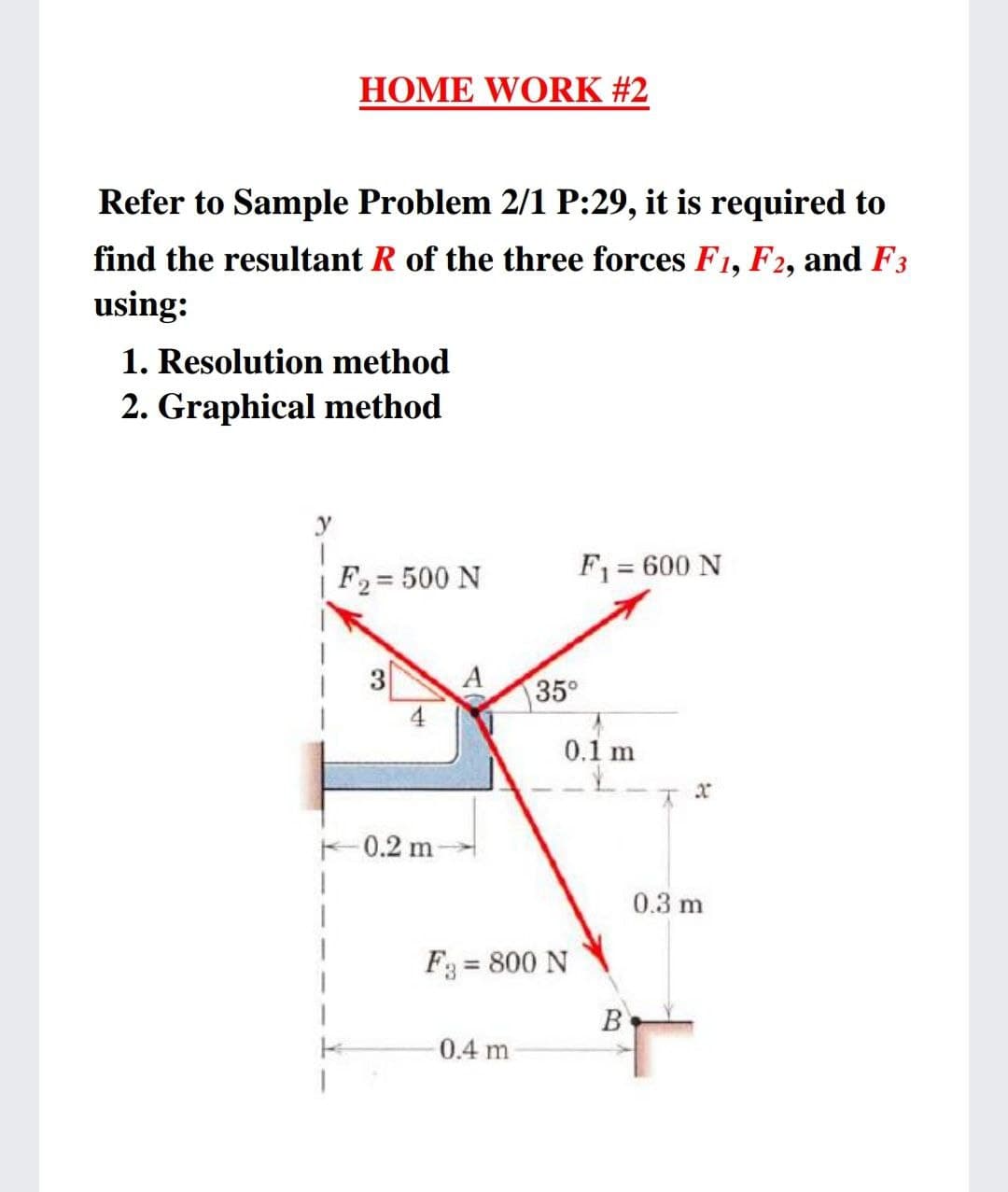 HOME WORK #2
Refer to Sample Problem 2/1 P:29, it is required to
find the resultant R of the three forces F1, F2, and F3
using:
1. Resolution method
2. Graphical method
y
F2 = 500 N
F = 600 N
3
35°
4
0.1 m
F0.2 m
0.3 m
F3 = 800 N
%3D
B
0.4 m
