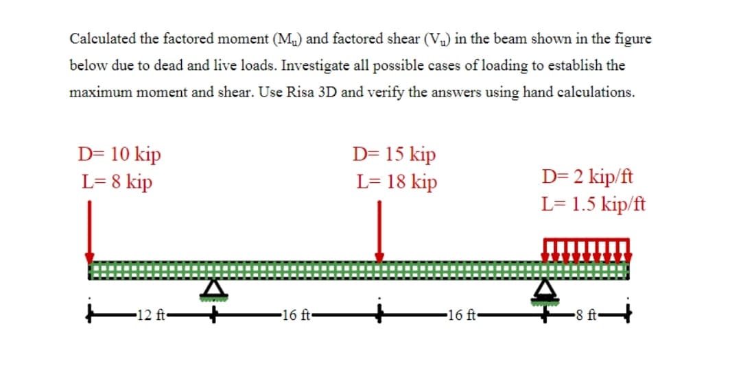 Calculated the factored moment (Mu) and factored shear (V) in the beam shown in the figure
below due to dead and live loads. Investigate all possible cases of loading to establish the
maximum moment and shear. Use Risa 3D and verify the answers using hand calculations.
D= 10 kip
L= 8 kip
D= 15 kip
L= 18 kip
D= 2 kip/ft
L= 1.5 kip/ft
-12 ft
16 ft-
16 ft
8 ft•
