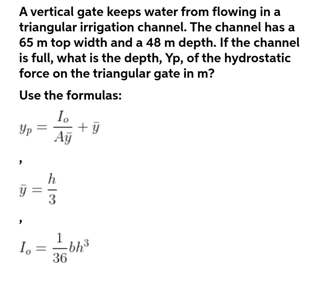 A vertical gate keeps water from flowing in a
triangular irrigation channel. The channel has a
65 m top width and a 48 m depth. If the channel
is full, what is the depth, Yp, of the hydrostatic
force on the triangular gate in m?
Use the formulas:
I.
Yp
Aỹ
h
3
1
-bh3
36
I.
