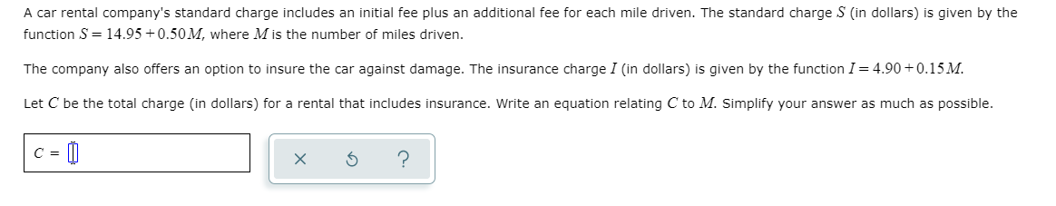 A car rental company's standard charge includes an initial fee plus an additional fee for each mile driven. The standard charge S (in dollars) is given by the
function S = 14.95 +0.50M, where M is the number of miles driven.
The company also offers an option to insure the car against damage. The insurance charge I (in dollars) is given by the function I= 4.90 +0.15 M.
Let C be the total charge (in dollars) for a rental that includes insurance. Write an equation relating C to M. Simplify your answer as much as possible.
C =
