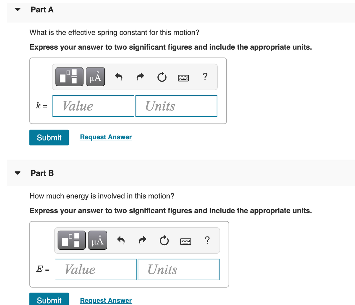 Part A
What is the effective spring constant for this motion?
Express your answer to two significant figures and include the appropriate units.
HẢ
?
k =
Value
Units
Submit
Request Answer
Part B
How much energy is involved in this motion?
Express your answer to two significant figures and include the appropriate units.
?
E =
Value
Units
Submit
Request Answer
