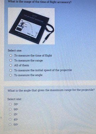 What is the usage of the time of flight accessory?
Select one:
O To measure the time of flight
O To measure the range
O All of them
O To measure the initial speed of the projectile
O To measure the angle
What is the angle that gives the maximum range for the projectile?
Select one:
O 30
O 90°
O 15°
O 450
60
