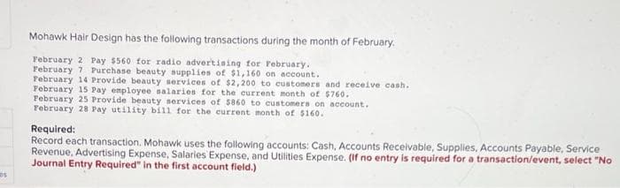 Os
Mohawk Hair Design has the following transactions during the month of February.
February 2 Pay $560 for radio advertising for February.
February 7 Purchase beauty supplies of $1,160 on account.
February 14 Provide beauty services of $2,200 to customers and receive cash.
February 15 Pay employee salaries for the current month of $760.
February 25 Provide beauty services of 5860 to customers on account.
February 28 Pay utility bill for the current month of $160.
Required:
Record each transaction. Mohawk uses the following accounts: Cash, Accounts Receivable, Supplies, Accounts Payable, Service
Revenue, Advertising Expense, Salaries Expense, and Utilities Expense. (If no entry is required for a transaction/event, select "No
Journal Entry Required" in the first account field.)