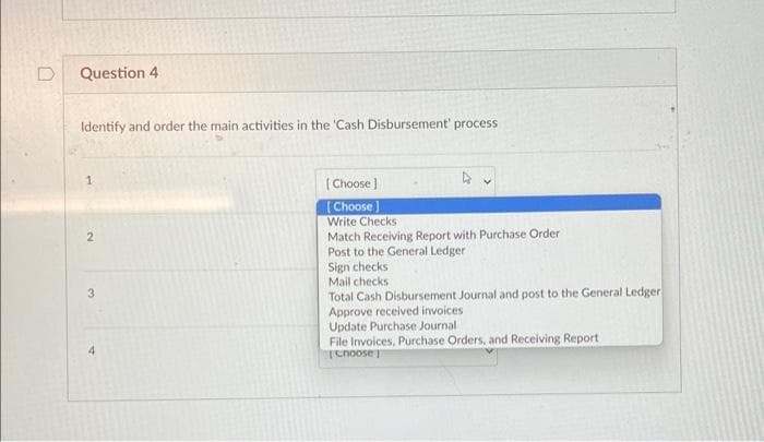 Question 4
Identify and order the main activities in the 'Cash Disbursement process
1
2
3
4
A
[Choose ]
[Choose]
Write Checks
Match Receiving Report with Purchase Order
Post to the General Ledger
Sign checks
Mail checks
Total Cash Disbursement Journal and post to the General Ledger
Approve received invoices
Update Purchase Journal
File Invoices, Purchase Orders, and Receiving Report
Choose