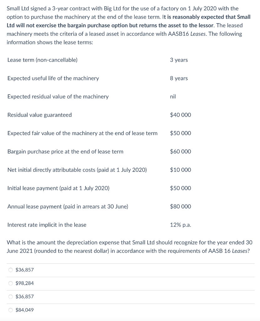 Small Ltd signed a 3-year contract with Big Ltd for the use of a factory on 1 July 2020 with the
option to purchase the machinery at the end of the lease term. It is reasonably expected that Small
Ltd will not exercise the bargain purchase option but returns the asset to the lessor. The leased
machinery meets the criteria of a leased asset in accordance with AASB16 Leases. The following
information shows the lease terms:
Lease term (non-cancellable)
Expected useful life of the machinery
Expected residual value of the machinery
Residual value guaranteed
Expected fair value of the machinery at the end of lease term
Bargain purchase price at the end of lease term
Net initial directly attributable costs (paid at 1 July 2020)
Initial lease payment (paid at 1 July 2020)
Annual lease payment (paid in arrears at 30 June)
Interest rate implicit in the lease
O $36,857
O $98,284
O $36,857
3 years
O $84,049
8 years
nil
$40 000
$50 000
$60 000
$10 000
What is the amount the depreciation expense that Small Ltd should recognize for the year ended 30
June 2021 (rounded to the nearest dollar) in accordance with the requirements of AASB 16 Leases?
$50 000
$80 000
12% p.a.