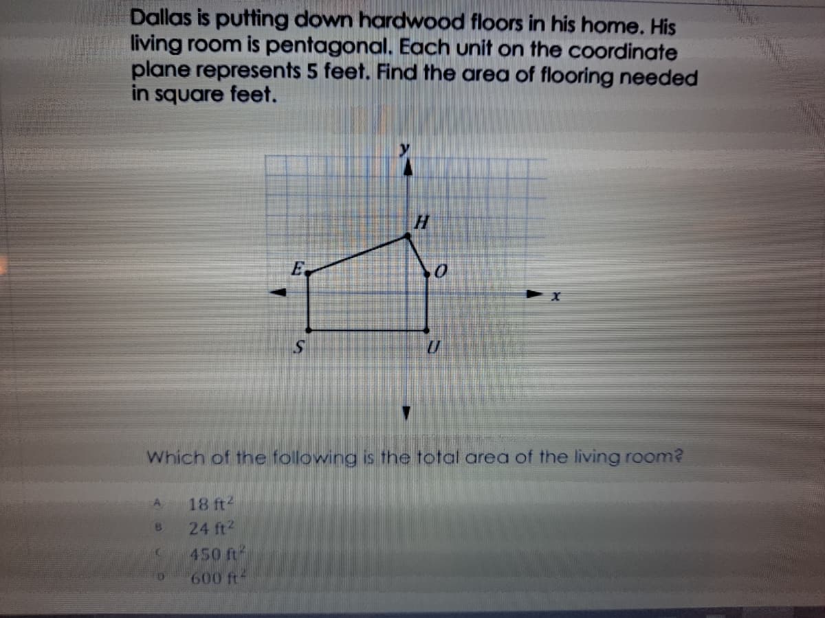 Dallas is putting down hardwood floors in his home. His
living room is pentagonal. Each unit on the coordinate
plane represents 5 feet. Find the area of flooring needed
in square feet.
S.
Which of the folowing is the total area of the living room?
A
18 ft-
24 ft2
450 ft
600 ft-
