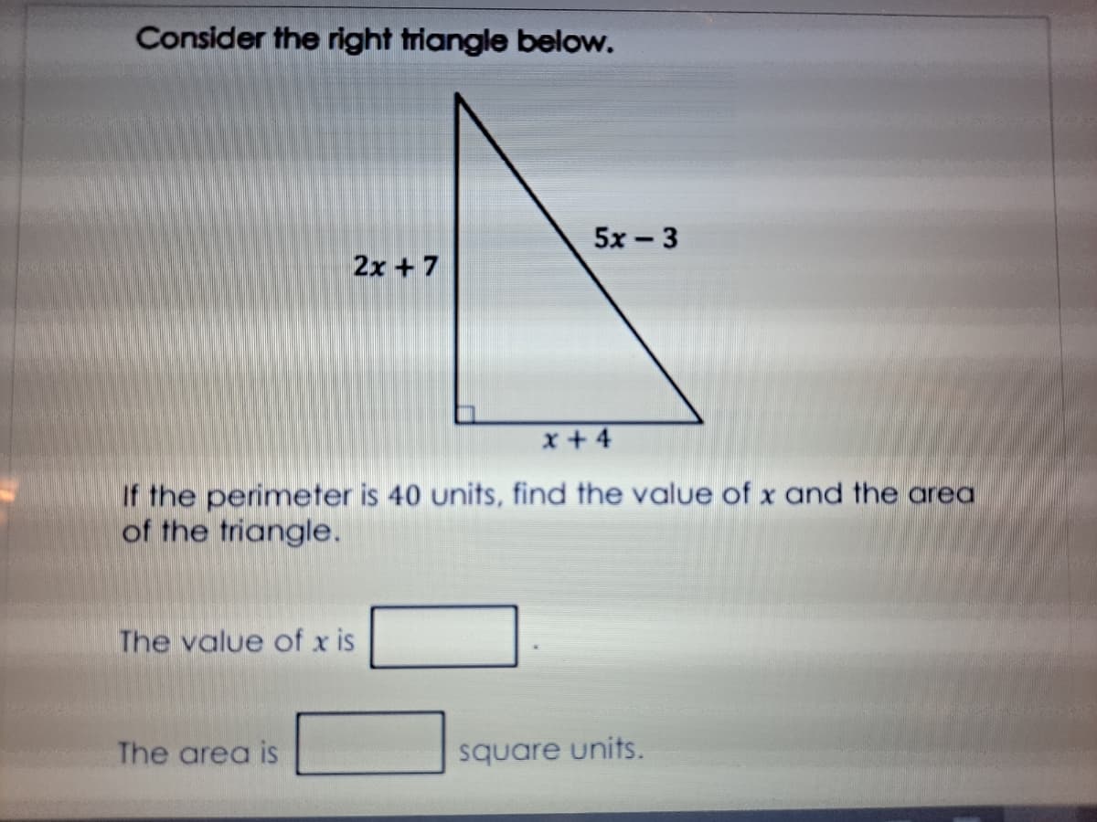 Consider the right triangle below.
5x - 3
2x + 7
x+4
If the perimeter is 40 units, find the value of x and the area
of the triangle.
The value of x is
The area is
square units.
