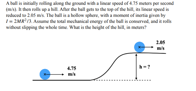 A ball is initially rolling along the ground with a linear speed of 4.75 meters per second
(m/s). It then rolls up a hill. After the ball gets to the top of the hill, its linear speed is
reduced to 2.05 m/s. The ball is a hollow sphere, with a moment of inertia given by
I = 2MR²/3. Assume the total mechanical energy of the ball is conserved, and it rolls
without slipping the whole time. What is the height of the hill, in meters?
2.05
m/s
h = ?
4.75
m/s
