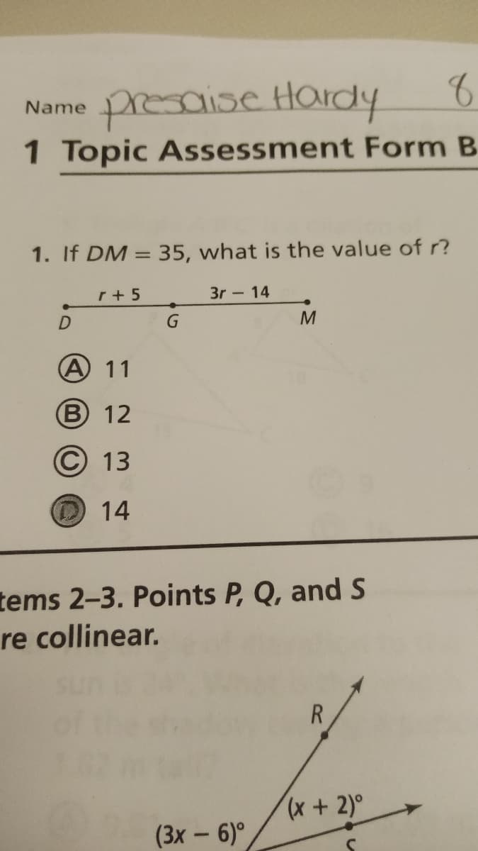 Name presaise Hardy
1 Topic Assessment Form B
1. If DM = 35, what is the value of ?
r + 5
3r - 14
A 11
B 12
© 13
14
tems 2-3. Points P, Q, and S
re collinear.
R
x+2)°
(3x – 6)°

