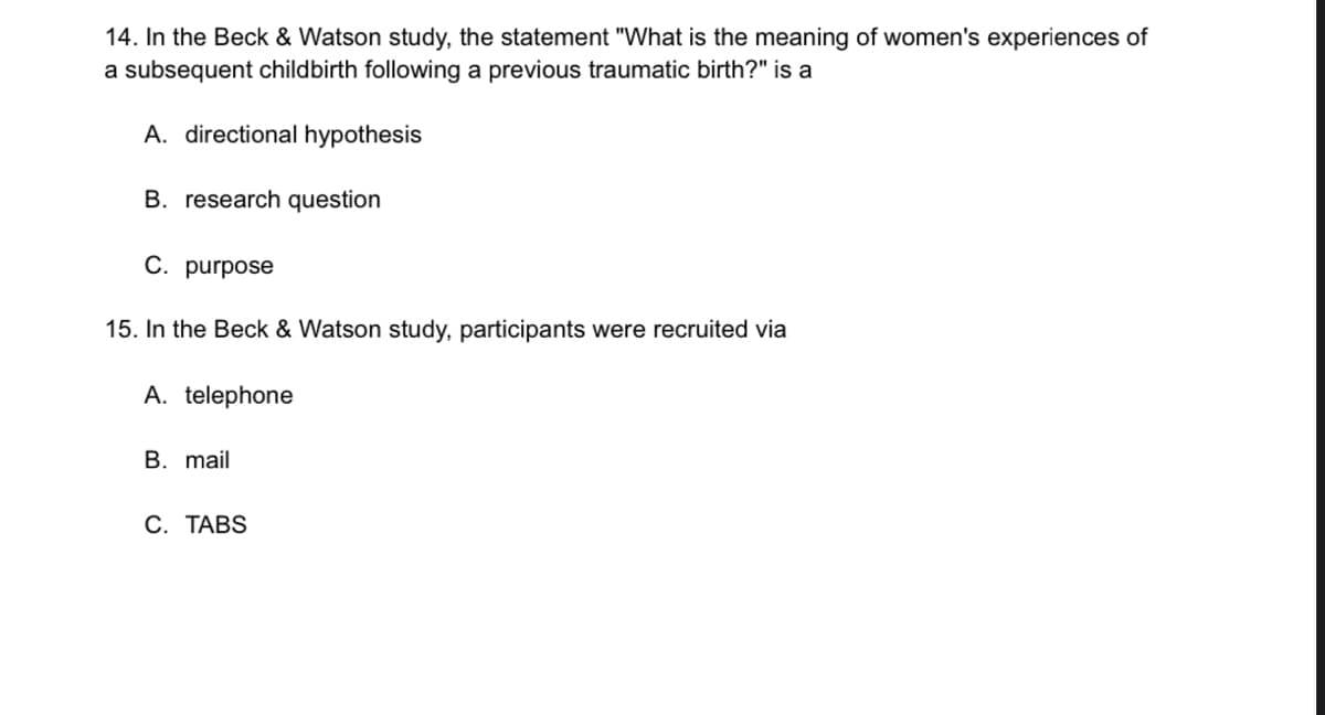 14. In the Beck & Watson study, the statement "What is the meaning of women's experiences of
a subsequent childbirth following a previous traumatic birth?" is a
A. directional hypothesis
B. research question
C. purpose
15. In the Beck & Watson study, participants were recruited via
A. telephone
B. mail
C. TABS
