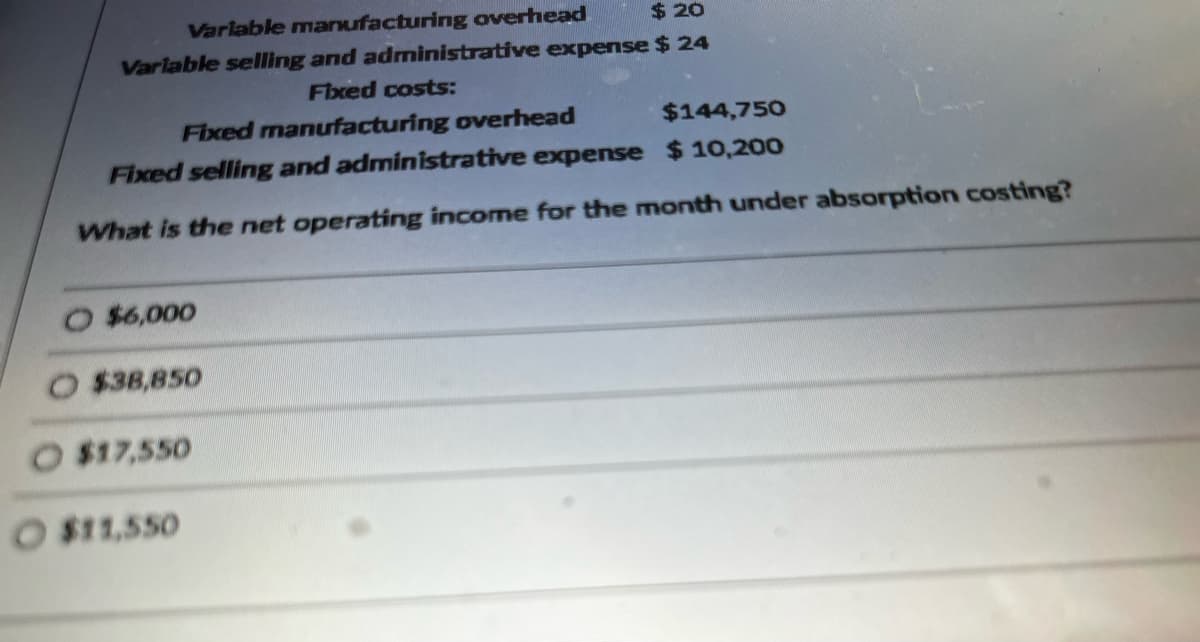 Variable manufacturing overhead
$20
Variable selling and administrative expense $ 24
Fixed costs:
Fixed manufacturing overhead
$144,750
Fixed selling and administrative expense $10,200
What is the net operating income for the month under absorption costing?
$6,000
$38,850
O $17,550
O $11,550