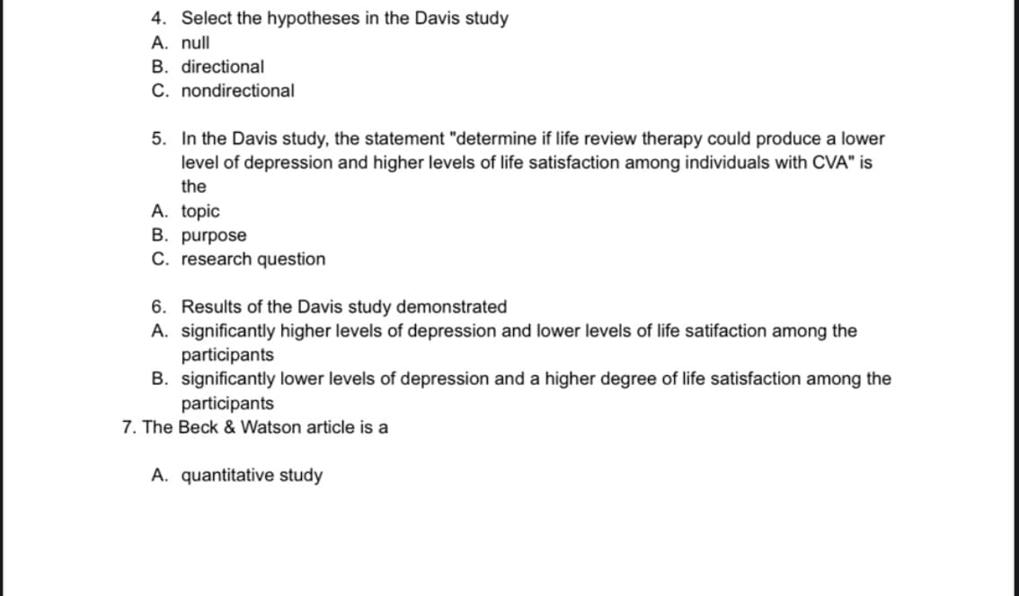 4. Select the hypotheses in the Davis study
A. null
B. directional
C. nondirectional
5. In the Davis study, the statement "determine if life review therapy could produce a lower
level of depression and higher levels of life satisfaction among individuals with CVA" is
the
A. topic
B. purpose
C. research question
6. Results of the Davis study demonstrated
A. significantly higher levels of depression and lower levels of life satifaction among the
participants
B. significantly lower levels of depression and a higher degree of life satisfaction among the
participants
7. The Beck & Watson article is a
A. quantitative study