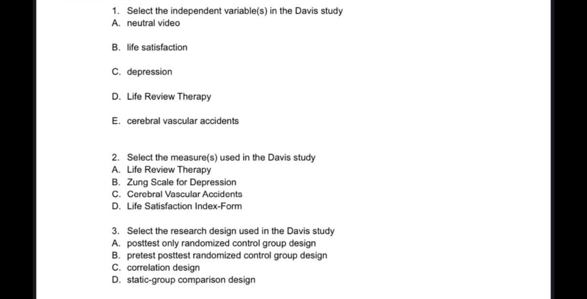 1. Select the independent variable(s) in the Davis study
A. neutral video
B. life satisfaction
C. depression
D. Life Review Therapy
E. cerebral vascular accidents
2. Select the measure(s) used in the Davis study
A. Life Review Therapy
B. Zung Scale for Depression
C. Cerebral Vascular Accidents
D. Life Satisfaction Index-Form
3. Select the research design used in the Davis study
A. posttest only randomized control group design
B. pretest posttest randomized control group design
C. correlation design
D. static-group comparison design