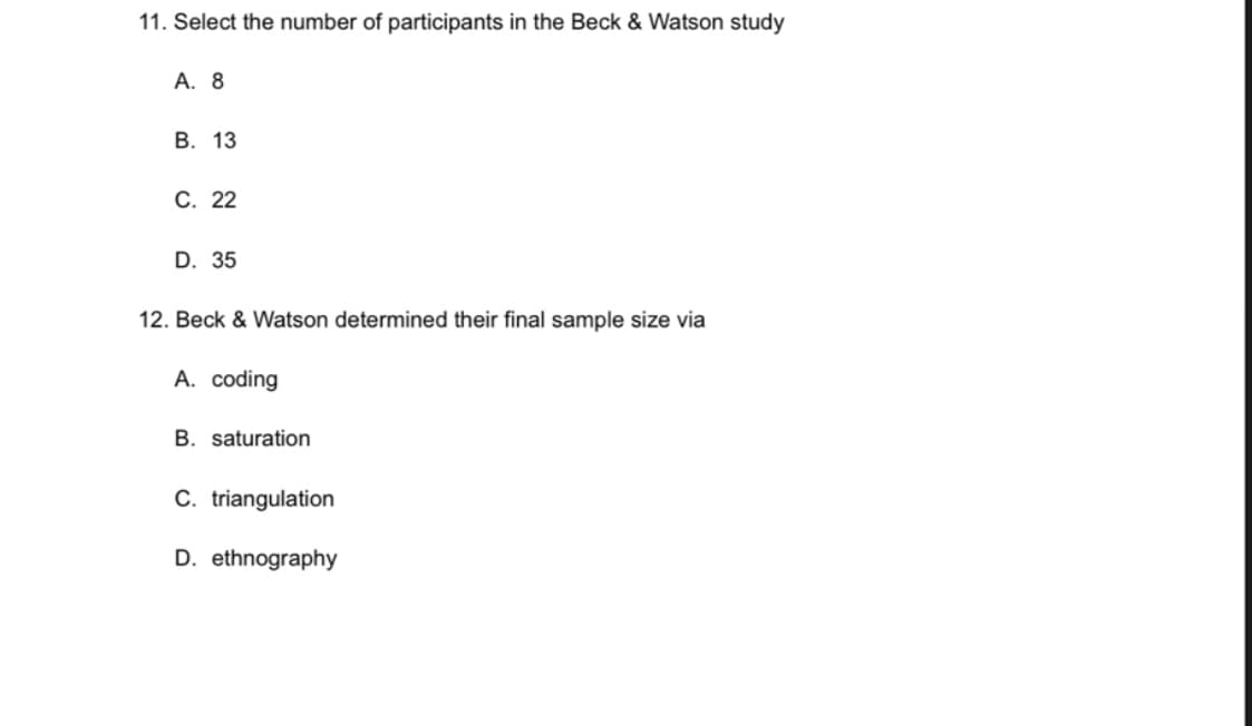 11. Select the number of participants in the Beck & Watson study
A. 8
B. 13
C. 22
D. 35
12. Beck & Watson determined their final sample size via
A. coding
B. saturation
C. triangulation
D. ethnography