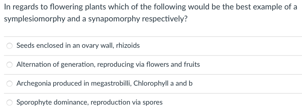 In regards to flowering plants which of the following would be the best example of a
symplesiomorphy and a synapomorphy respectively?
Seeds enclosed in an ovary wall, rhizoids
Alternation of generation, reproducing via flowers and fruits
Archegonia produced in megastrobilli, Chlorophyll a and b
Sporophyte dominance, reproduction via spores
