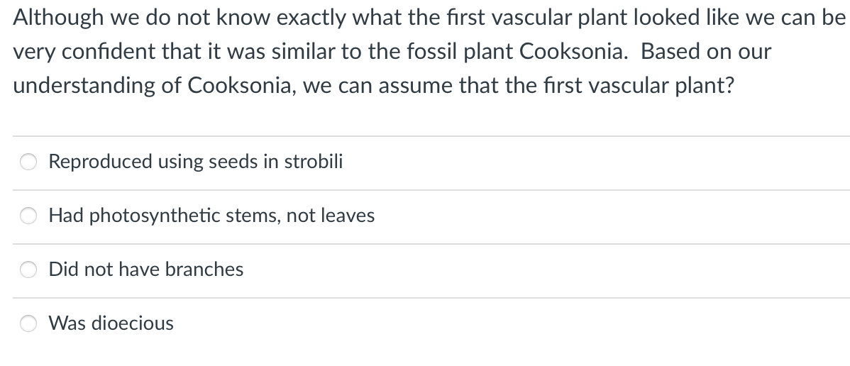 Although we do not know exactly what the first vascular plant looked like we can be
very confident that it was similar to the fossil plant Cooksonia. Based on our
understanding of Cooksonia, we can assume that the first vascular plant?
Reproduced using seeds in strobili
Had photosynthetic stems, not leaves
Did not have branches
Was dioecious
