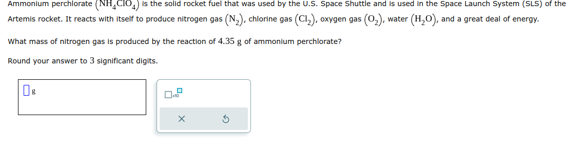 Ammonium perchlorate (NH4CIO4) is the solid rocket fuel that was used by the U.S. Space Shuttle and is used in the Space Launch System (SLS) of the
:(0₂), water (H₂O), and a great deal of energy.
Artemis rocket. It reacts with itself to produce nitrogen gas (N₂), chlorine gas (C1₂), oxygen gas
What mass of nitrogen gas is produced by the reaction of 4.35 g of ammonium perchlorate?
Round your answer to 3 significant digits.
g
7.²
X
