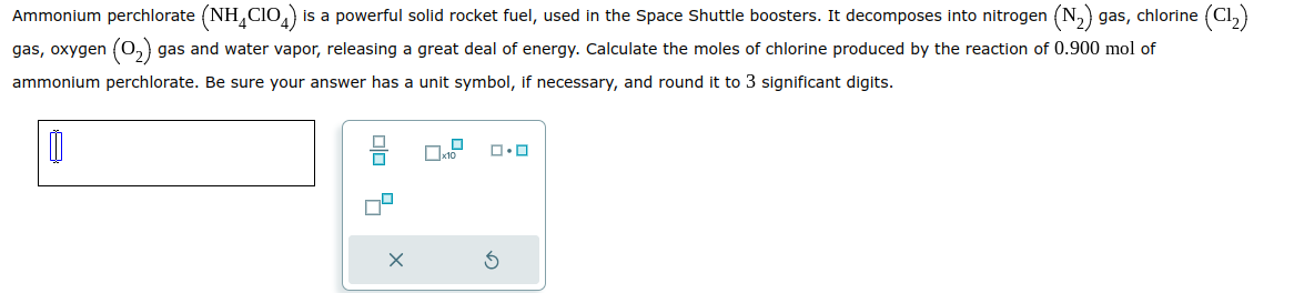 Ammonium perchlorate (NH4CIO) is a powerful solid rocket fuel, used in the Space Shuttle boosters. It decomposes into nitrogen (N₂) gas, chlorine (C1₂)
gas, oxygen (0₂) gas and water vapor, releasing a great deal of energy. Calculate the moles of chlorine produced by the reaction of 0.900 mol of
ammonium perchlorate. Be sure your answer has a unit symbol, if necessary, and round it to 3 significant digits.
1
010 7
X
ロ・ロ
3