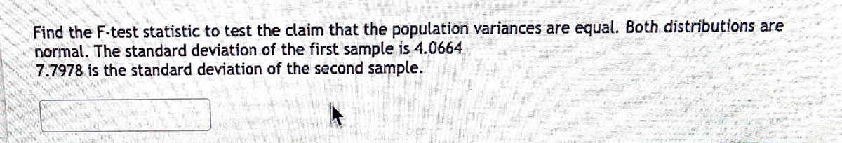 Find the F-test statistic to test the claim that the population variances are equal. Both distributions are
normal. The standard deviation of the first sample is 4.0664
7.7978 is the standard deviation of the second sample.
