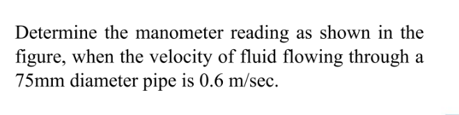 Determine the manometer reading as shown in the
figure, when the velocity of fluid flowing through a
75mm diameter pipe is 0.6 m/sec.